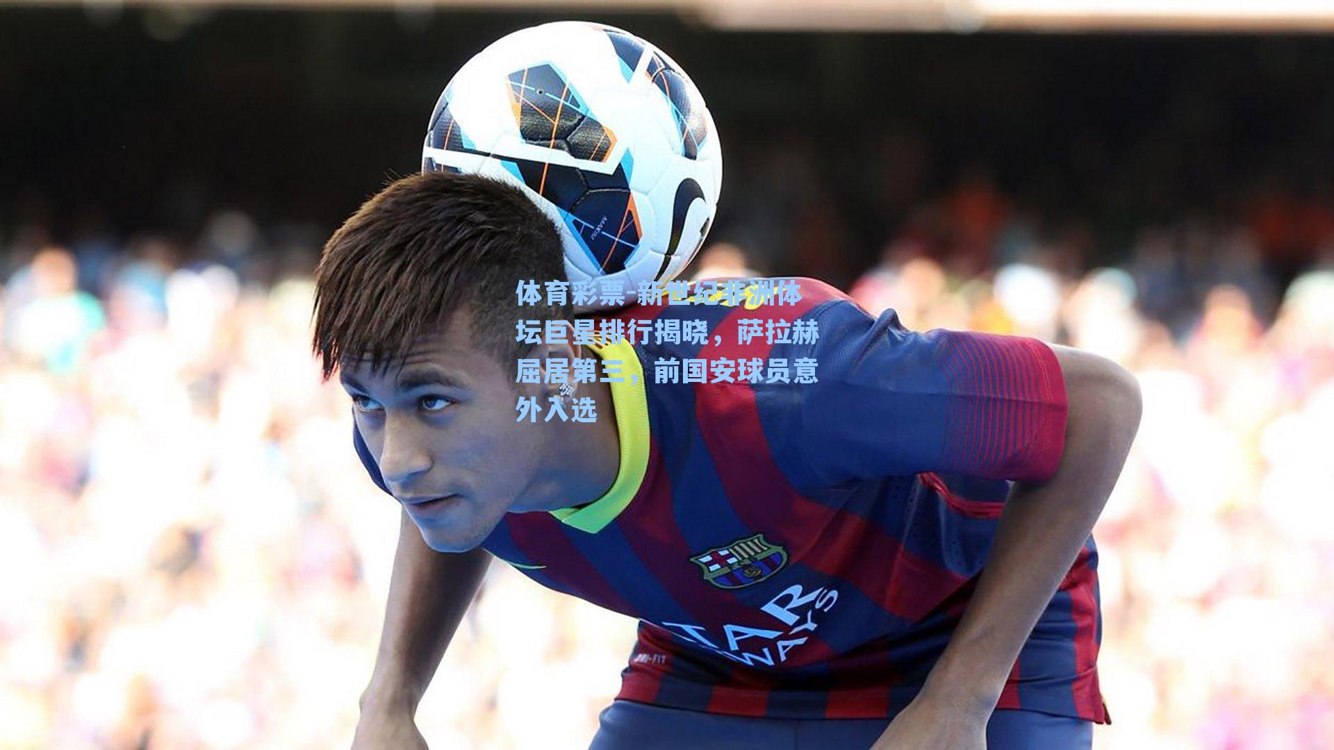 新世纪非洲体坛巨星排行揭晓，萨拉赫屈居第三，前国安球员意外入选